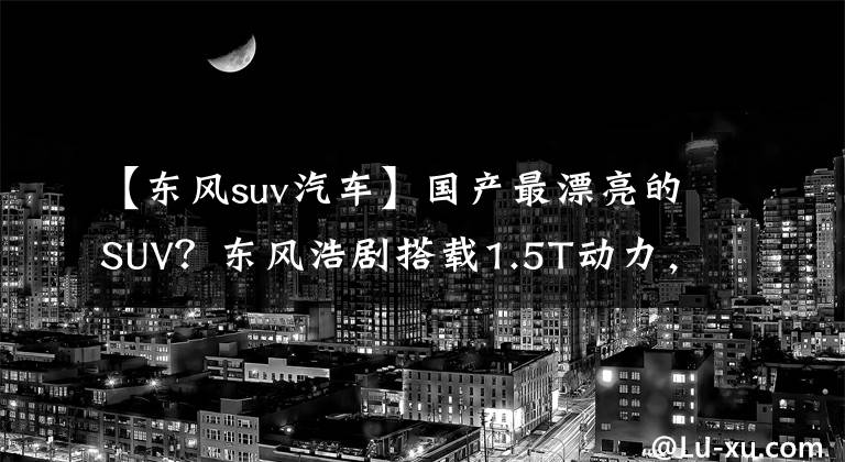【东风suv汽车】国产最漂亮的SUV？东风浩剧搭载1.5T动力，与女王副驾一起！值得开始吗？文章配图