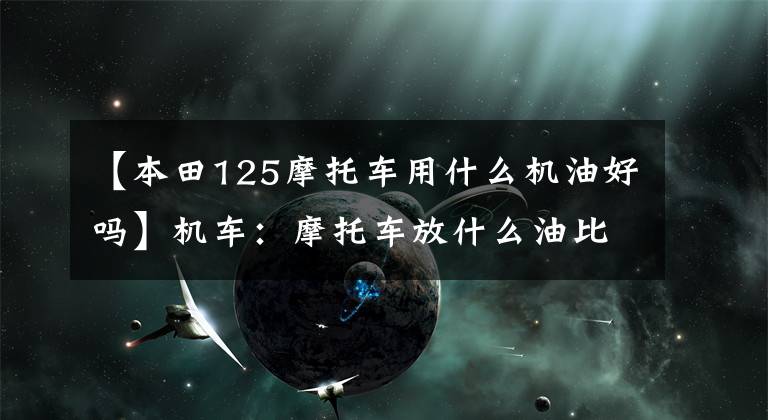 【本田125摩托车用什么机油好吗】机车：摩托车放什么油比较好？你知道机油吗？