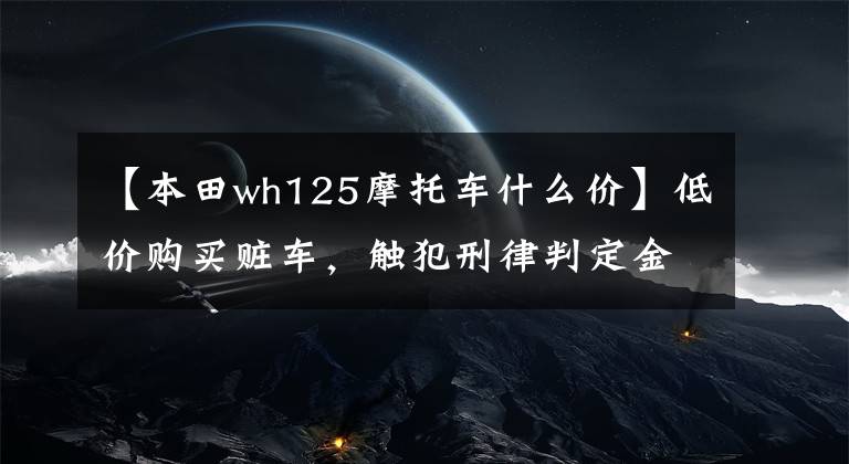 【本田wh125摩托车什么价】低价购买赃车，触犯刑律判定金。