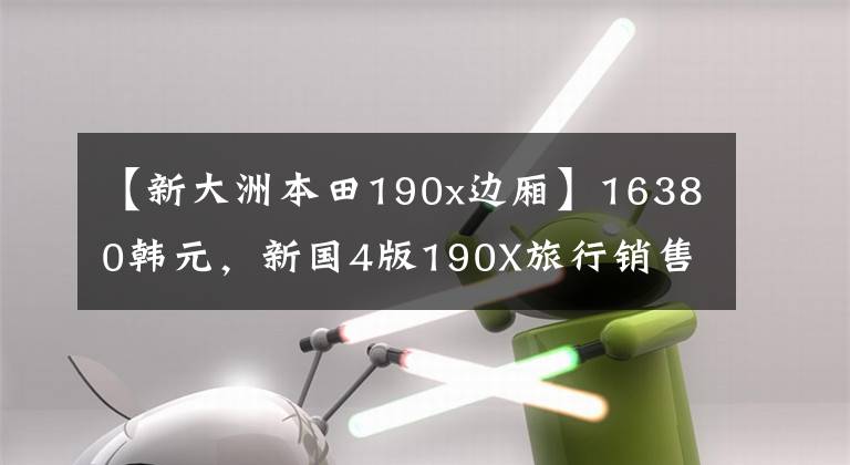 【新大洲本田190x边厢】16380韩元，新国4版190X旅行销售价格公布，ABS增加，边防箱返还