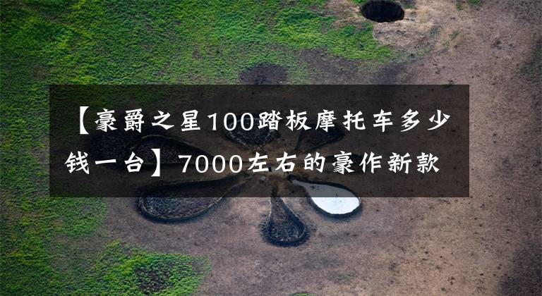【豪爵之星100踏板摩托车多少钱一台】7000左右的豪作新款喜星100怎么样？值得购买吗？文章配图