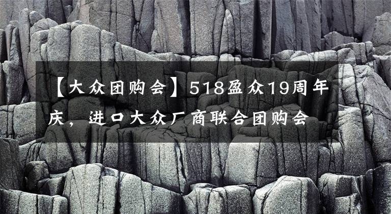 【大众团购会】518盈众19周年庆，进口大众厂商联合团购会，疯狂让利