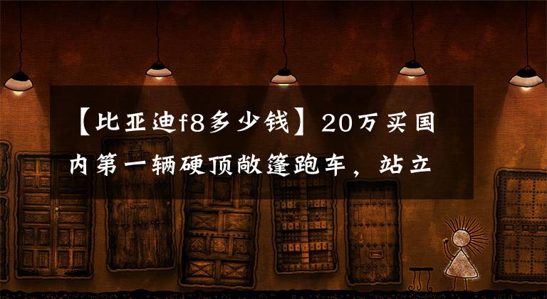 【比亚迪f8多少钱】20万买国内第一辆硬顶敞篷跑车，站立的汽车标准，看起来很大气！