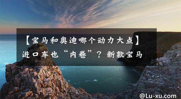 【宝马和奥迪哪个动力大点】进口车也“内卷”？新款宝马4系与奥迪A5该如何抉择？