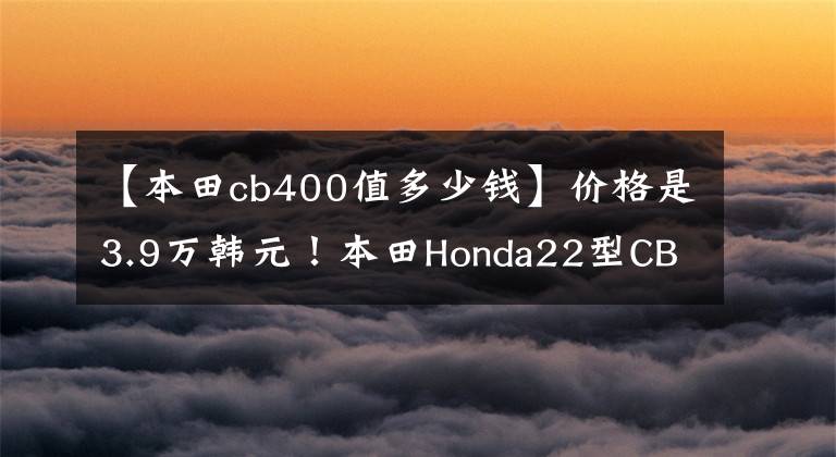 【本田cb400值多少钱】价格是3.9万韩元！本田Honda22型CB400F不论外观都很好骑。