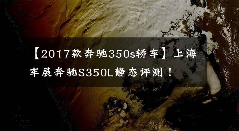 【2017款奔驰350s轿车】上海车展奔驰S350L静态评测！