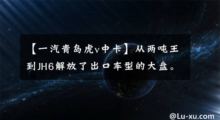 【一汽青岛虎v中卡】从两吨王到JH6解放了出口车型的大盘。