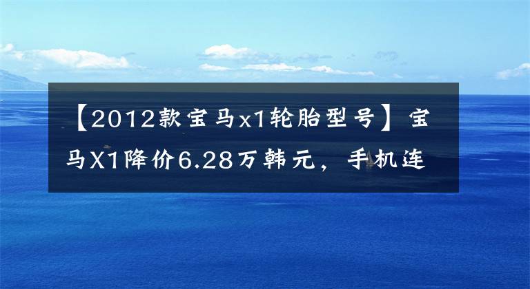 【2012款宝马x1轮胎型号】宝马X1降价6.28万韩元，手机连接，1.5T/2.0T文章配图