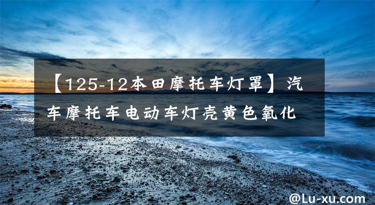 【125-12本田摩托车灯罩】汽车摩托车电动车灯壳黄色氧化划痕模糊的原因及处理方法文章配图