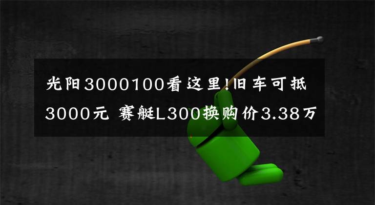 光阳3000100看这里!旧车可抵3000元 赛艇L300换购价3.38万文章配图