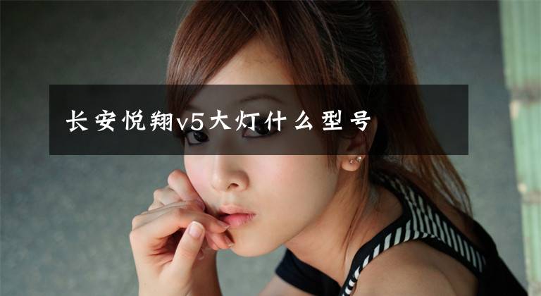 长安悦翔v5大灯什么型号文章配图