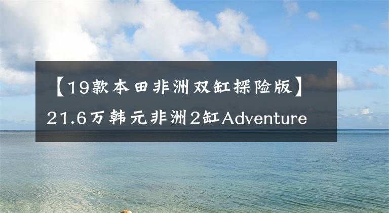 【19款本田非洲双缸探险版】21.6万韩元非洲2缸Adventure  Sports上市|业界快递