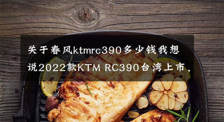 关于春风ktmrc390多少钱我想说2022款KTM RC390台湾上市，售价比雅马哈R3贵不少，内地难免涨价