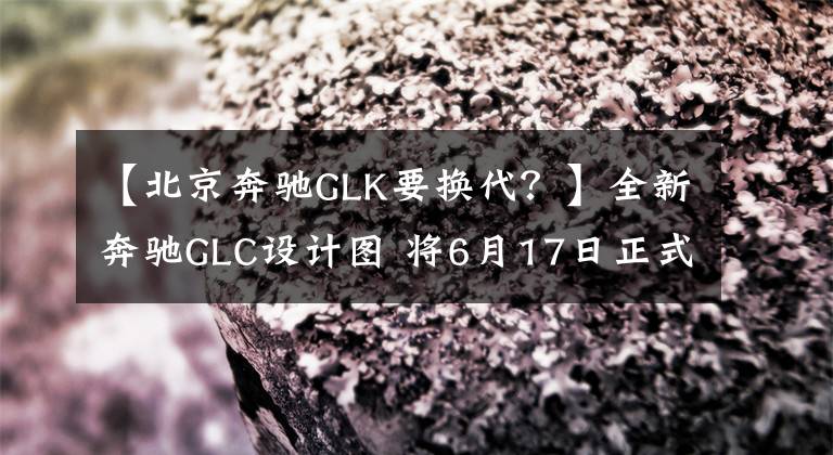 【北京奔驰GLK要换代？】全新奔驰GLC设计图 将6月17日正式首发