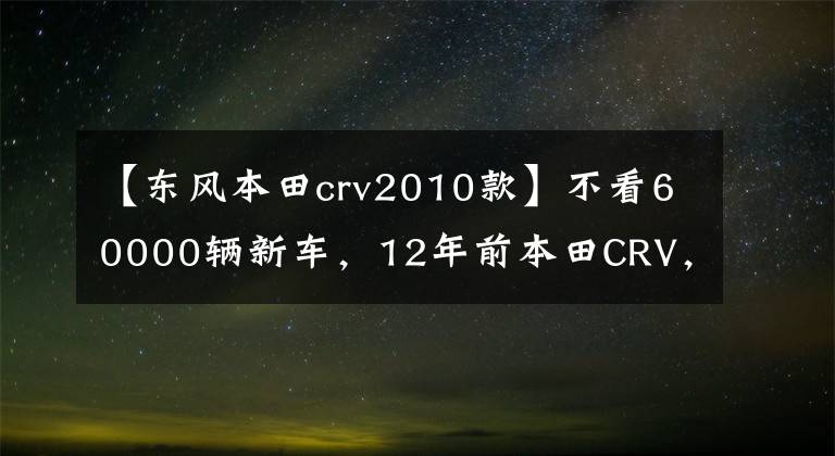 【东风本田crv2010款】不看60000辆新车，12年前本田CRV，大哥：我要买我的车启蒙。文章配图