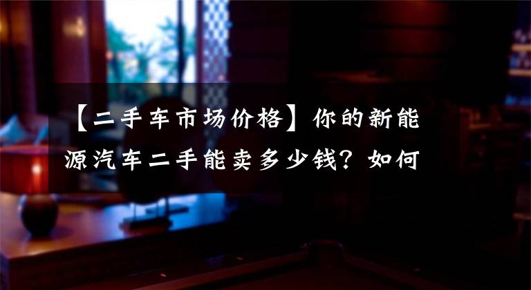 【二手车市场价格】你的新能源汽车二手能卖多少钱？如何缓解二手车市场的疼痛？文章配图