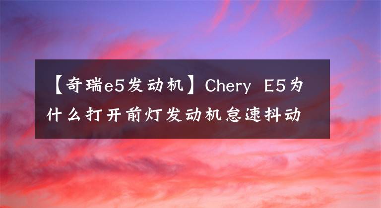 【奇瑞e5发动机】Chery E5为什么打开前灯发动机怠速抖动？