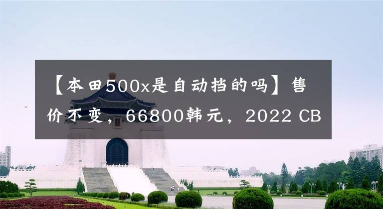 【本田500x是自动挡的吗】售价不变，66800韩元，2022 CB500F控制制动性能重新升级