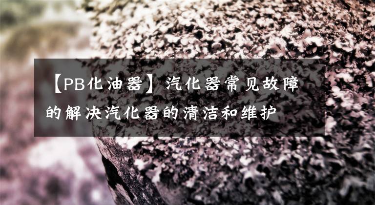 【PB化油器】汽化器常见故障的解决汽化器的清洁和维护文章配图
