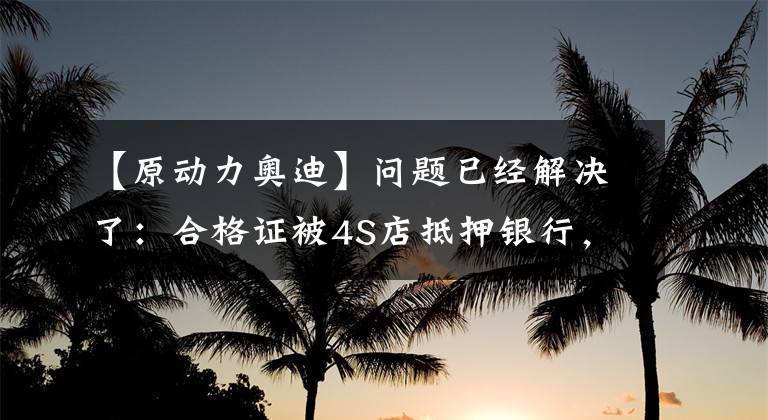 【原动力奥迪】问题已经解决了：合格证被4S店抵押银行，朋友买车不能上牌，也不能提车。