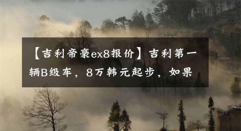 【吉利帝豪ex8报价】吉利第一辆B级车，8万韩元起步，如果湾区超过2米8，就可以用网签合同。