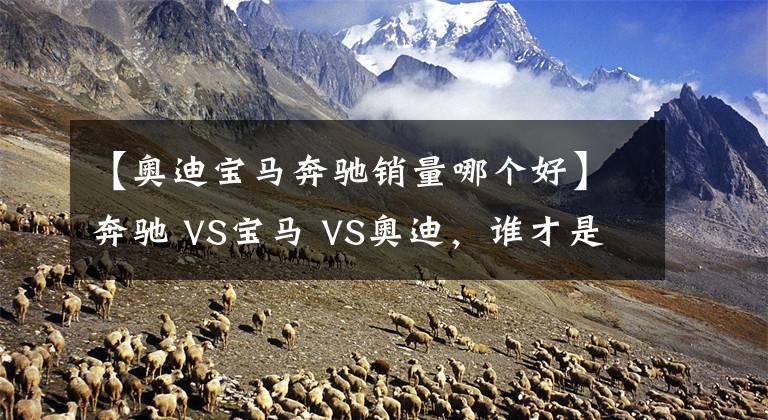 【奥迪宝马奔驰销量哪个好】奔驰 VS宝马 VS奥迪，谁才是老大？BBA数据对比