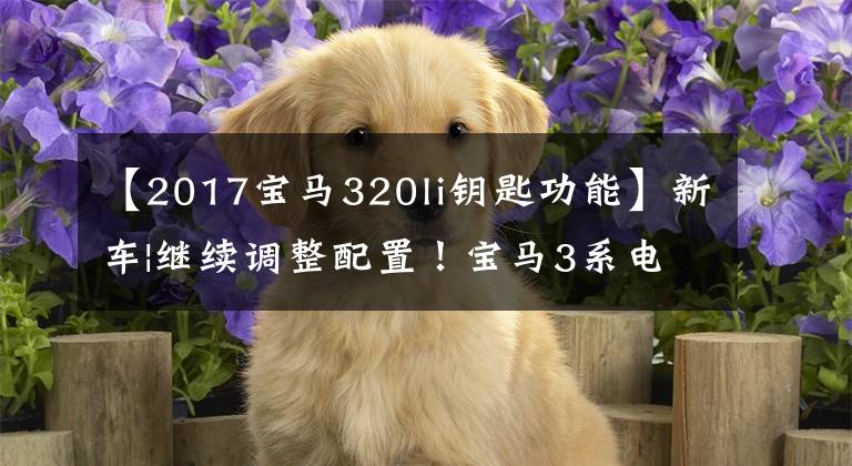 【2017宝马320li钥匙功能】新车|继续调整配置！宝马3系电场取消数码钥匙/330车型或降价