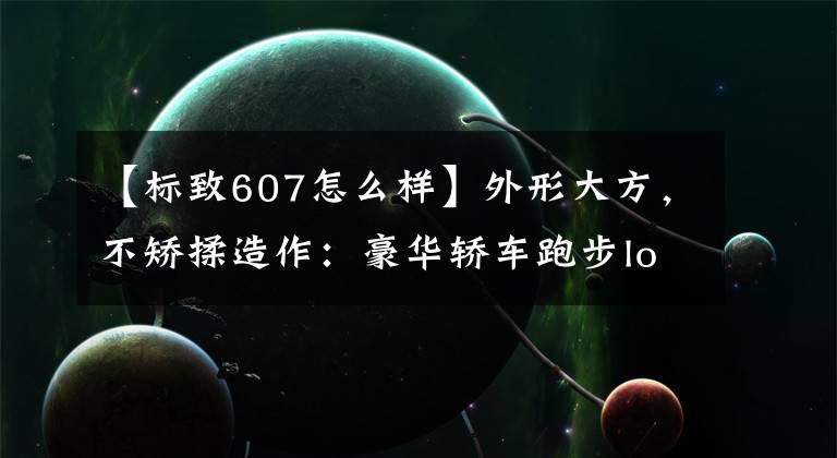 【标致607怎么样】外形大方，不矫揉造作：豪华轿车跑步logo  607完美外观下充满现代感。