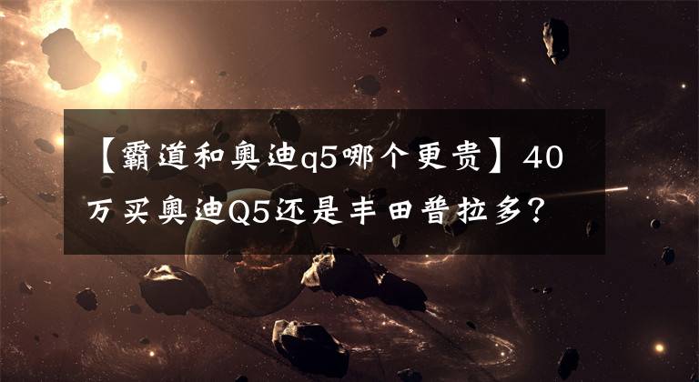 【霸道和奥迪q5哪个更贵】40万买奥迪Q5还是丰田普拉多？