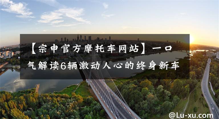 【宗申官方摩托车网站】一口气解读6辆激动人心的终身新车。文章配图