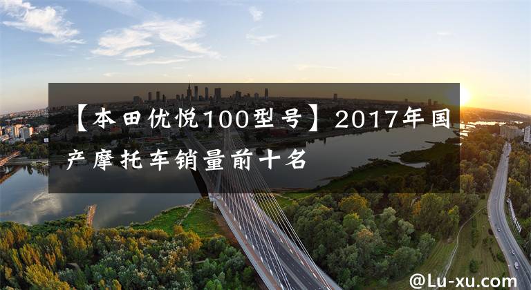 【本田优悦100型号】2017年国产摩托车销量前十名