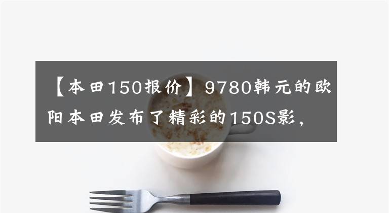 【本田150报价】9780韩元的欧阳本田发布了精彩的150S影，比新一代新车魅族更有魅力