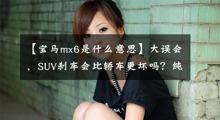 【宝马mx6是什么意思】大误会，SUV刹车会比轿车更坏吗？纯粹误导