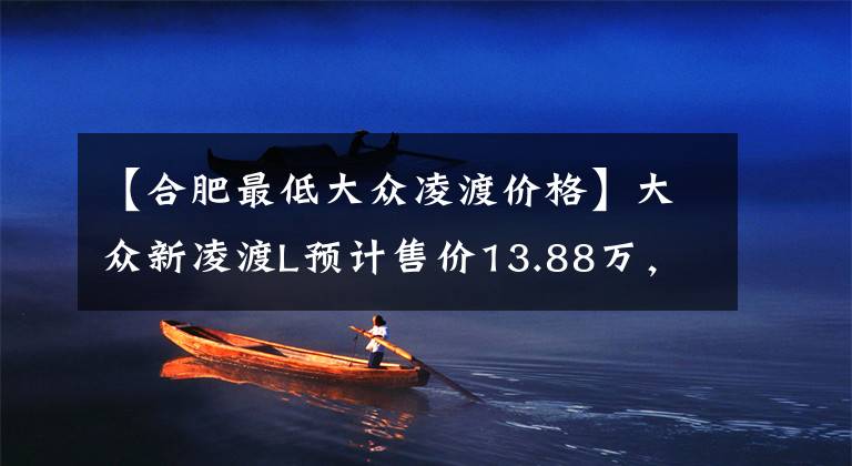 【合肥最低大众凌渡价格】大众新凌渡L预计售价13.88万，现款最低9万8，比星瑞还便宜1.5万