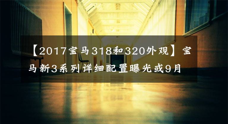 【2017宝马318和320外观】宝马新3系列详细配置曝光或9月19日推出