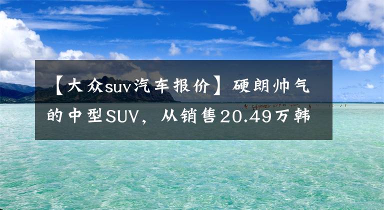 【大众suv汽车报价】硬朗帅气的中型SUV，从销售20.49万韩元开始全面分析大众汽车的贪乐文章配图