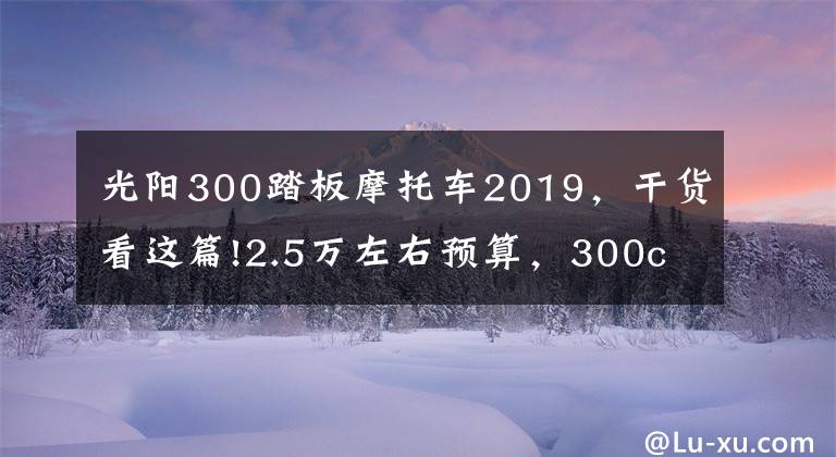 光阳300踏板摩托车2019，干货看这篇!2.5万左右预算，300cc上下，适合旅行的踏板车，有哪些推荐？