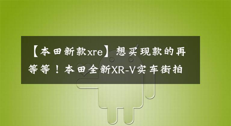 【本田新款xre】想买现款的再等等！本田全新XR-V实车街拍，换新引擎售价上调