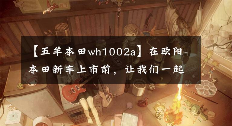 【五羊本田wh1002a】在欧阳-本田新车上市前，让我们一起看看在过去的25年里欧阳-本田制造了什么样的车！