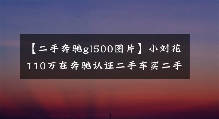 【二手奔驰gl500图片】小刘花110万在奔驰认证二手车买二手奔驰GL，朋友说不值