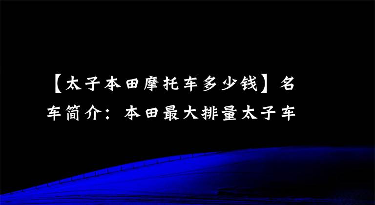 【太子本田摩托车多少钱】名车简介：本田最大排量太子车——CM1100，家庭化外观，DCT变速箱。