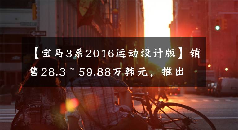 【宝马3系2016运动设计版】销售28.3 ~ 59.88万韩元，推出华川宝马新款3系
