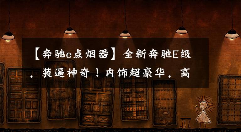 【奔驰e点烟器】全新奔驰E级，装逼神奇！内饰超豪华，高调秒杀同级别无对手！