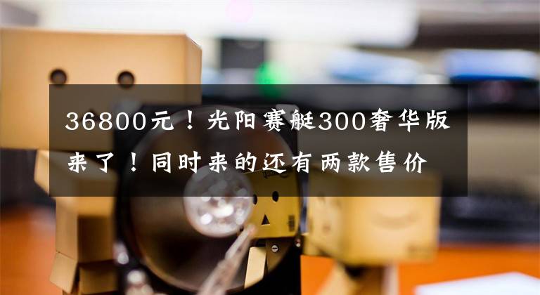 36800元！光阳赛艇300奢华版来了！同时来的还有两款售价近2万的“小兄弟”！