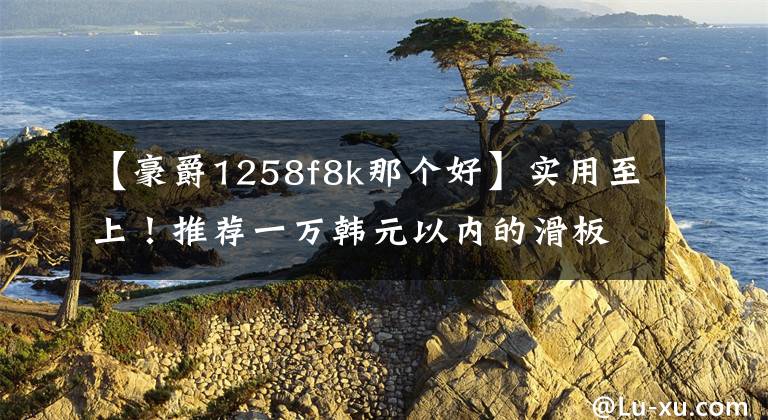【豪爵1258f8k那个好】实用至上！推荐一万韩元以内的滑板车文章配图