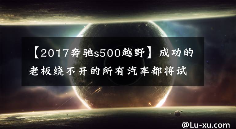 【2017奔驰s500越野】成功的老板绕不开的所有汽车都将试驾新一代S500。文章配图