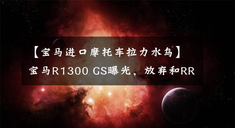 【宝马进口摩托车拉力水鸟】宝马R1300 GS曝光，放弃和RR一样大小的眼睛！更凶