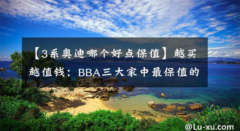 【3系奥迪哪个好点保值】越买越值钱：BBA三大家中最保值的车是哪款？