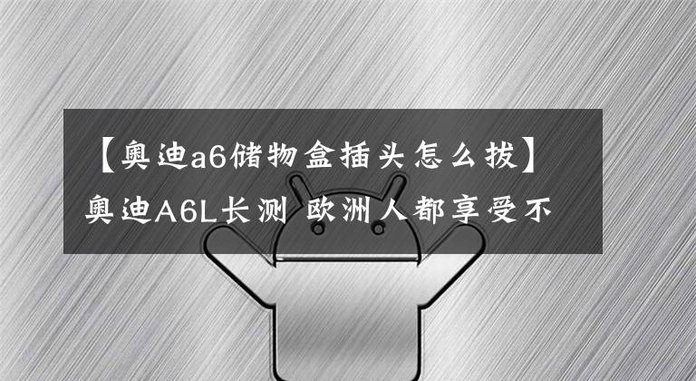 【奥迪a6储物盒插头怎么拔】奥迪A6L长测 欧洲人都享受不到的配置