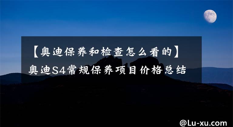 【奥迪保养和检查怎么看的】奥迪S4常规保养项目价格总结，了解如何养车，少花冤枉钱